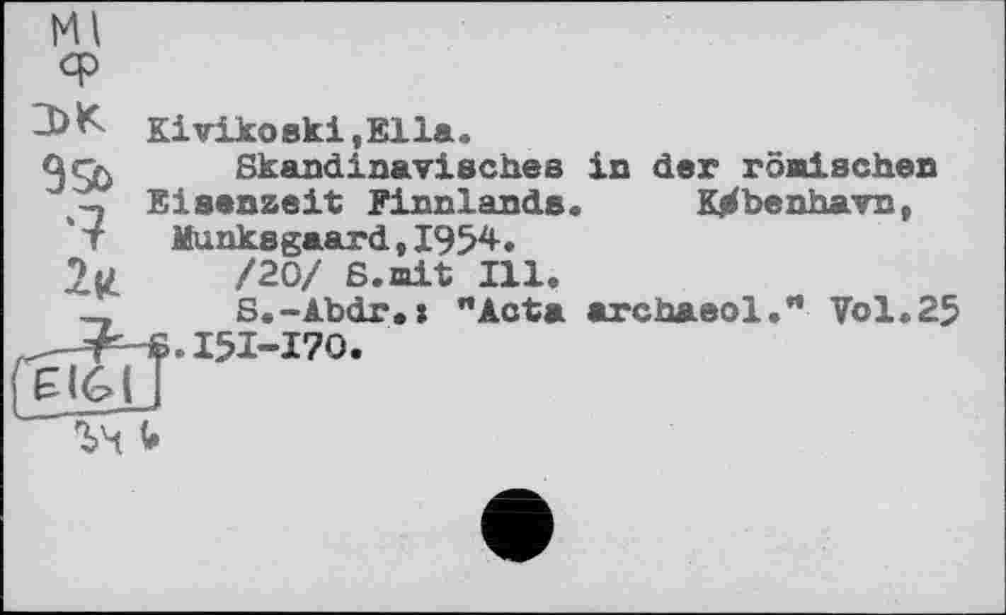 ﻿Kivikoski.Ella.
2*
£161
Skandinavisches in der römischen Eisenzeit Finnlands. Kjrfbenhavn, Munksgaard, 1954-♦ /20/ 6.mit Ill.
S.-Abdr.s "Acta archaeol." Vol.25 ■S.I5I-I7O.